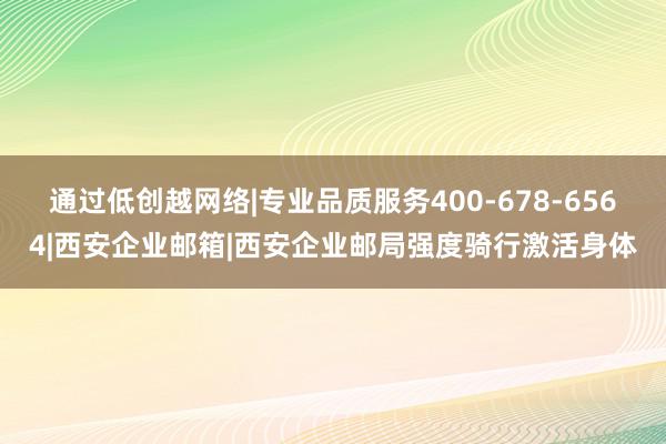 通过低创越网络|专业品质服务400-678-6564|西安企业邮箱|西安企业邮局强度骑行激活身体
