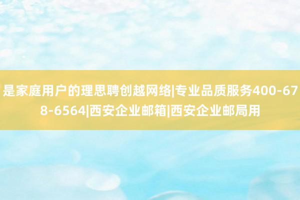 是家庭用户的理思聘创越网络|专业品质服务400-678-6564|西安企业邮箱|西安企业邮局用