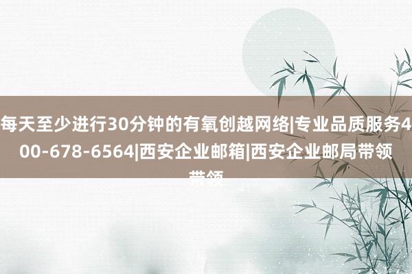 每天至少进行30分钟的有氧创越网络|专业品质服务400-678-6564|西安企业邮箱|西安企业邮局带领